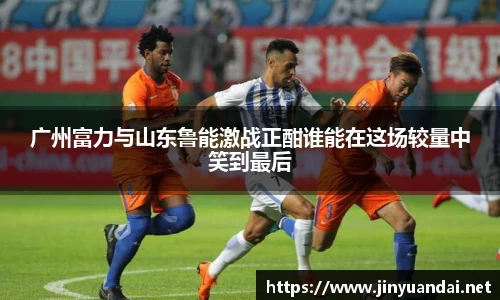广州富力与山东鲁能激战正酣谁能在这场较量中笑到最后